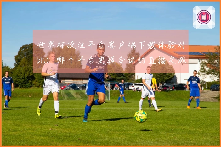 世界杯投注平台客户端下载体验对比：哪个平台更适合你的直播之旅？